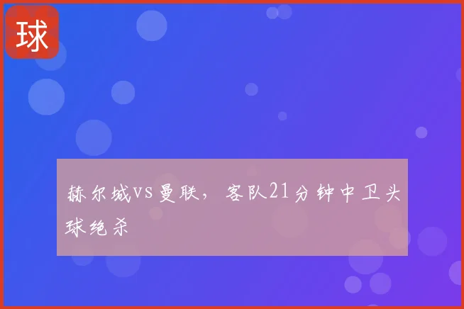 赫尔城vs曼联,客队21分钟中卫头球绝杀